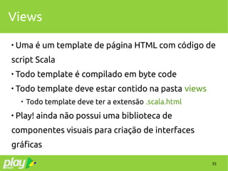 35
Views

Uma é um template de página HTML com código de
script Scala

Todo template é compilado em byte code

Todo template deve estar contido na pasta views

Todo template deve ter a extensão .scala.html

Play! ainda não possui uma biblioteca de
componentes visuais para criação de interfaces
gráficas
 
