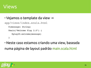 36
Views

Vejamos o template da view →
app/views/index.scala.html
@(message: String)
@main(“Welcome Play 2.0”) {
 @play20.welcome(message)
}

Neste caso estamos criando uma view, baseada
numa página de layout padrão main.scala.html
 