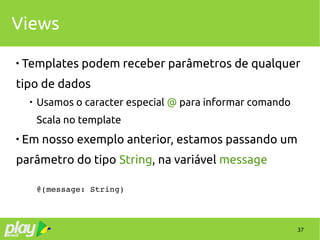 37
Views

Templates podem receber parâmetros de qualquer
tipo de dados

Usamos o caracter especial @ para informar comando
Scala no template

Em nosso exemplo anterior, estamos passando um
parâmetro do tipo String, na variável message
@(message: String)
 