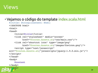 39
Views

Vejamos o código do template index.scala.html
@(title: String)(content: Html)
<!DOCTYPE html>
<html>
<head>
    <title>@title</title>
    <link rel="stylesheet" media="screen" 
          href="@routes.Assets.at("css/main.css")">
    <link rel="shortcut icon" type="image/png" 
          href="@routes.Assets.at("images/favicon.png")">
    <script type="text/javascript" 
src="@routes.Assets.at("javascripts/jquery­1.9.0.min.js")">
</script>
</head>
<body>
    @content
</body>
</html>
 