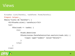 40
Views
@(tasks: List[Tarefa], taskForm: Form[Tarefa])
@import helper._
@main("Lista de Tarefas") {    
    <h1>@tasks.size() tarefa(s)</h1>    
    <ul>
        @for(task <­ tasks) {
            <li>
                @task.descricao
                @form(routes.TarefaController.excluir(task.id)) {
                    <input type="submit" value="Delete">
                }
            </li>
        }
    </ul>
}
 