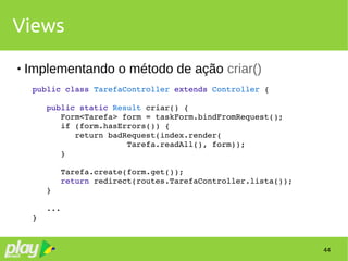 44
Views
 Implementando o método de ação criar()
public class TarefaController extends Controller {
   public static Result criar() {
      Form<Tarefa> form = taskForm.bindFromRequest();
      if (form.hasErrors()) {
         return badRequest(index.render(
                    Tarefa.readAll(), form));
      }
      Tarefa.create(form.get());
      return redirect(routes.TarefaController.lista());
   }
   ...
}
 