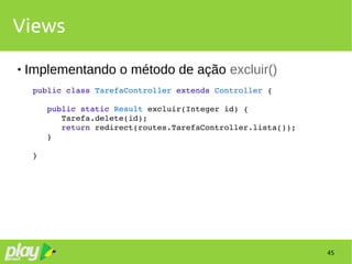 45
Views
 Implementando o método de ação excluir()
public class TarefaController extends Controller {
   public static Result excluir(Integer id) {
      Tarefa.delete(id);
      return redirect(routes.TarefaController.lista());
   }
}
 