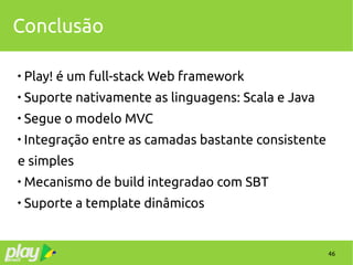 46
Conclusão

Play! é um full-stack Web framework

Suporte nativamente as linguagens: Scala e Java

Segue o modelo MVC

Integração entre as camadas bastante consistente
e simples

Mecanismo de build integradao com SBT

Suporte a template dinâmicos
 
