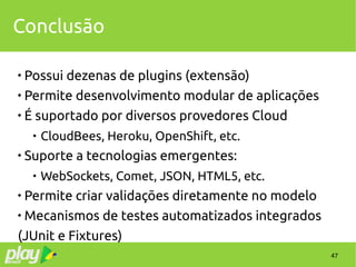 47
Conclusão

Possui dezenas de plugins (extensão)

Permite desenvolvimento modular de aplicações

É suportado por diversos provedores Cloud

CloudBees, Heroku, OpenShift, etc.

Suporte a tecnologias emergentes:

WebSockets, Comet, JSON, HTML5, etc.

Permite criar validações diretamente no modelo

Mecanismos de testes automatizados integrados
(JUnit e Fixtures)
 