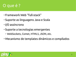 5
O que é ?

Framework Web “full-stack”

Suporte as linguagens Java e Scala

I/O assíncrono

Suporte a tecnologias emergentes

WebSockets, Comet, HTML5, JSON, etc.

Mecanismo de templates dinâmicos e compilados
 