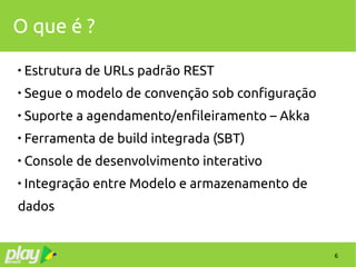 6
O que é ?

Estrutura de URLs padrão REST

Segue o modelo de convenção sob configuração

Suporte a agendamento/enfileiramento – Akka

Ferramenta de build integrada (SBT)

Console de desenvolvimento interativo

Integração entre Modelo e armazenamento de
dados
 