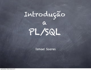 Introdução
a
PL/SQL
Ismael Soares
quinta-feira, 23 de maio de 13
 