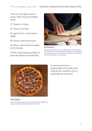 Introdução à Programação Orientada a Objetos (POO)
11
Para isso você segue, passo a
passo, cada uma das atividades,
como:
1. Preparar a massa;
2. Colocar o recheio;
3. Ligar o forno, se não estiver
ligado;
4. Colocar a pizza para assar;
5. Retirar a pizza do forno depois
de 10 minutos.
Pronto, você conseguiu preparar a
pizza de calabresa corretamente.
#PraCegoVer
Mesa de madeira com uma tábua e um rolo também
de madeira. Em cima da mesa também tem pedaços
de massa de pizza e em cima da tábua uma massa
sendo aberta por um pizzaiolo.
É assim que funciona a
programação estruturada, ela é
realizada por sequência como a
preparação de uma pizza!
#PraCegoVer
Uma mesa de madeira com uma pizza de calabresa,
queijo e rodelas de cebola vista de cima.
 