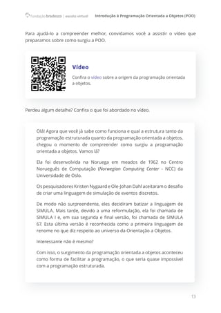 Introdução à Programação Orientada a Objetos (POO)
13
Para ajudá-lo a compreender melhor, convidamos você a assistir o vídeo que
preparamos sobre como surgiu a POO.
Vídeo
Confira o vídeo sobre a origem da programação orientada
a objetos.
Perdeu algum detalhe? Confira o que foi abordado no vídeo.
Olá! Agora que você já sabe como funciona e qual a estrutura tanto da
programação estruturada quanto da programação orientada a objetos,
chegou o momento de compreender como surgiu a programação
orientada a objetos. Vamos lá?
Ela foi desenvolvida na Noruega em meados de 1962 no Centro
Norueguês de Computação (Norwegian Computing Center - NCC) da
Universidade de Oslo.
Os pesquisadores Kristen Nygaard e Ole-Johan Dahl aceitaram o desafio
de criar uma linguagem de simulação de eventos discretos.
De modo não surpreendente, eles decidiram batizar a linguagem de
SIMULA. Mais tarde, devido a uma reformulação, ela foi chamada de
SIMULA I e, em sua segunda e final versão, foi chamada de SIMULA
67. Esta última versão é reconhecida como a primeira linguagem de
renome no que diz respeito ao universo da Orientação a Objetos.
Interessante não é mesmo?
Com isso, o surgimento da programação orientada a objetos aconteceu
como forma de facilitar a programação, o que seria quase impossível
com a programação estruturada.
 