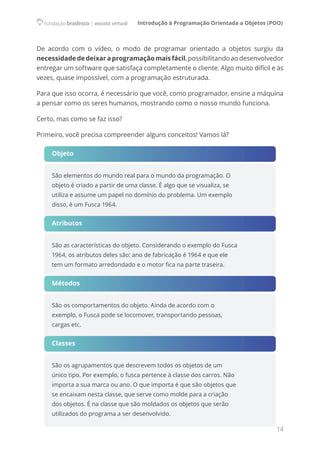 Introdução à Programação Orientada a Objetos (POO)
14
De acordo com o vídeo, o modo de programar orientado a objetos surgiu da
necessidadededeixaraprogramaçãomaisfácil,possibilitandoaodesenvolvedor
entregar um software que satisfaça completamente o cliente. Algo muito difícil e às
vezes, quase impossível, com a programação estruturada.
Para que isso ocorra, é necessário que você, como programador, ensine a máquina
a pensar como os seres humanos, mostrando como o nosso mundo funciona.
Certo, mas como se faz isso?
Primeiro, você precisa compreender alguns conceitos! Vamos lá?
Objeto
São elementos do mundo real para o mundo da programação. O
objeto é criado a partir de uma classe. É algo que se visualiza, se
utiliza e assume um papel no domínio do problema. Um exemplo
disso, é um Fusca 1964.
Atributos
São as características do objeto. Considerando o exemplo do Fusca
1964, os atributos deles são: ano de fabricação é 1964 e que ele
tem um formato arredondado e o motor fica na parte traseira.    
Métodos
São os comportamentos do objeto. Ainda de acordo com o
exemplo, o Fusca pode se locomover, transportando pessoas,
cargas etc.      
Classes
São os agrupamentos que descrevem todos os objetos de um
único tipo. Por exemplo, o fusca pertence à classe dos carros. Não
importa a sua marca ou ano. O que importa é que são objetos que
se encaixam nesta classe, que serve como molde para a criação
dos objetos. É na classe que são moldados os objetos que serão
utilizados do programa a ser desenvolvido.
 