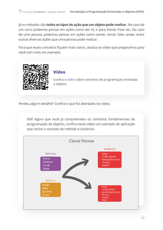 Introdução à Programação Orientada a Objetos (POO)
16
Já os métodos são todos os tipos de ação que um objeto pode realizar. No caso de
um carro podemos pensar em ações como dar ré, ir para frente, frear etc. No caso
de uma pessoa, podemos pensar em ações como comer, correr, falar, andar, entre
outras diversas ações que uma pessoa pode realizar.
Para que esses conceitos fiquem mais claros, assista ao vídeo que preparamos para
você com mais um exemplo.
Vídeo
Confira o vídeo sobre conceitos de programação orientada
a objetos.
Perdeu algum detalhe? Confira o que foi abordado no vídeo.
Olá! Agora que você já compreendeu os conceitos fundamentais da
programação de objetos, confira neste vídeo um exemplo de aplicação
que reúne o conceito de método e instância.
 