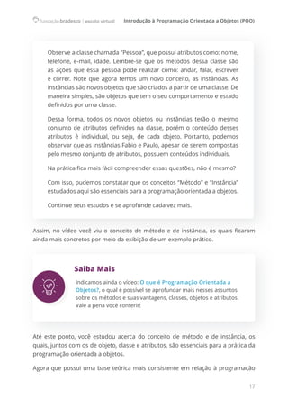 Introdução à Programação Orientada a Objetos (POO)
17
Observe a classe chamada “Pessoa”, que possui atributos como: nome,
telefone, e-mail, idade. Lembre-se que os métodos dessa classe são
as ações que essa pessoa pode realizar como: andar, falar, escrever
e correr. Note que agora temos um novo conceito, as instâncias. As
instâncias são novos objetos que são criados a partir de uma classe. De
maneira simples, são objetos que tem o seu comportamento e estado
definidos por uma classe.
Dessa forma, todos os novos objetos ou instâncias terão o mesmo
conjunto de atributos definidos na classe, porém o conteúdo desses
atributos é individual, ou seja, de cada objeto. Portanto, podemos
observar que as instâncias Fabio e Paulo, apesar de serem compostas  
pelo mesmo conjunto de atributos, possuem conteúdos individuais.
Na prática fica mais fácil compreender essas questões, não é mesmo?
Com isso, pudemos constatar que os conceitos “Método” e “Instância”
estudados aqui são essenciais para a programação orientada a objetos.
Continue seus estudos e se aprofunde cada vez mais.
Assim, no vídeo você viu o conceito de método e de instância, os quais ficaram
ainda mais concretos por meio da exibição de um exemplo prático.
Saiba Mais
Indicamos ainda o vídeo: O que é Programação Orientada a
Objetos?, o qual é possível se aprofundar mais nesses assuntos
sobre os métodos e suas vantagens, classes, objetos e atributos.
Vale a pena você conferir!
Até este ponto, você estudou acerca do conceito de método e de instância, os
quais, juntos com os de objeto, classe e atributos, são essenciais para a prática da
programação orientada a objetos.
Agora que possui uma base teórica mais consistente em relação à programação
 