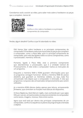 Introdução à Programação Orientada a Objetos (POO)
20
Convidamos você a assistir ao vídeo, para saber mais sobre o hardware e as peças
que o compõem. Vamos lá!
Vídeo
Confira o vídeo sobre o hardware e os principais
componentes do computador.
Perdeu algum detalhe? Confira o que foi abordado no vídeo.
Olá! Vamos falar sobre hardware e os principais componentes do
computador? Ohardwarenadamaiséquetodasaspeçasquecompõem
o computador, como: a Placa Mãe, que é o principal componente do
computador, pois nela são ligados todos os outros componentes, como
o processador, memória, fonte etc.
Portanto, ligado à Placa Mãe, está o primeiro componente
que abordaremos: o processador, que é a Unidade Central de
Processamento. É nele onde o computador realiza as instruções de
um programa.
Enquanto a memória RAM e ROM guardam informações para que
os programas consigam funcionar. Sendo a memória RAM de acesso
aleatório, que guardam as memórias voláteis, ou seja, nada fica
armazenado nela depois que o computador é reiniciado. É nela que
programas e arquivos são armazenados temporariamente para serem
utilizados.
Já a memória ROM oferece dados apenas para leitura, armazenando
firmwares, que controlam as funções mais básicas do dispositivo.
O Disco Rígido (ou Hard Disk em inglês, mais conhecido por suas siglas
HD), por sua vez, armazena todos os arquivos existentes no computador
como textos, imagens, músicas, fotos entre outros.
Agora que você está por dentro dos principais componentes de um
computador, confira na sequência os pilares da programação orientada
a objetos
 