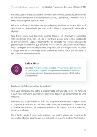 Introdução à Programação Orientada a Objetos (POO)
21
Novídeo,vocêconheceumaissobreoconceitodehardware,sobretudo,observando
os principais componentes do computador, isto é, a placa mãe, a memória RAM e
ROM, o disco rígido e o processador.
Até aqui, analisamos as várias vantagens da programação estruturada. Mas você
deve estar se perguntando, por que então utilizar a programação orientada a
objetos?
Para trazer ainda mais benefícios quando falamos em desenvolver aplicações
mais modernas. Pois, hoje em dia o hardware possui uma ótima capacidade
de processamento. Logo, o desempenho da aplicação não é mais uma grande
preocupação. Isso fez com que a POO se tornasse muito utilizada no mundo todo.
Outra vantagem apresentada por esta programação é que ela possibilita reutilizar
o código, além de ser um código muito próximo ao mundo real, o que fortaleceu o
seu crescimento mundialmente.
Saiba Mais
No vídeo PHP Orientado a Objetos - Programação Estruturada
vs Orientação a Objetos, você pode complementar a definição
dos dois paradigmas de programação estruturada e POO. Vale a
pena conferir!
Parabéns! Você chegou ao final do módulo 1.
Aqui você compreendeu sobre a programação estruturada, como ela funciona
e qual a sua estrutura, cuja lógica e sequência seguem os pensamentos de uma
máquina.
Somado a isso, você também viu acerca da programação orientada a objetos, isto é,
a programação próxima ao raciocínio. Além disso, você acompanhou brevemente
a história desta última, bem como os conceitos de objetos, atributos, métodos,
classes e instâncias.
No entanto, ainda é necessário entender os quatro pilares da programação
orientada a objetos, assunto que você estudará no próximo módulo. Acompanhe!
 