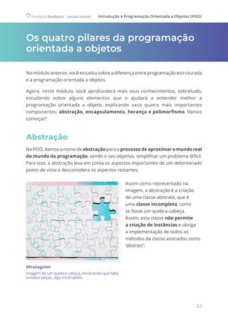 Introdução à Programação Orientada a Objetos (POO)
23
Os quatro pilares da programação
orientada a objetos
No módulo anterior, você estudou sobre a diferença entre programação estruturada
e a programação orientada a objetos.
Agora, neste módulo, você aprofundará mais seus conhecimentos, sobretudo,
estudando sobre alguns elementos que o ajudará a entender melhor a
programação orientada a objeto, explicando seus quatro mais importantes
componentes: abstração, encapsulamento, herança e polimorfismo. Vamos
começar?
Abstração
Na POO, damos o nome de abstração para o processo de aproximar o mundo real
do mundo da programação, sendo o seu objetivo, simplificar um problema difícil.
Para isso, a abstração leva em conta os aspectos importantes de um determinado
ponto de vista e desconsidera os aspectos restantes.
Assim como representado na
imagem, a abstração é a criação
de uma classe abstrata, que é
uma classe incompleta, como
se fosse um quebra-cabeça.
Assim, esta classe não permite
a criação de instâncias e obriga
a implementação de todos os
métodos da classe assinados como
‘abstract’.
#PraCegoVer
Imagem de um quebra cabeça, mostrando que falta
umadas peças, algo incompleto.
 