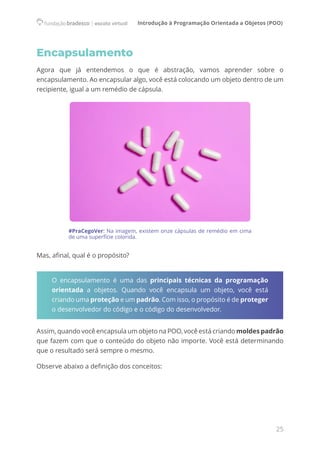 Introdução à Programação Orientada a Objetos (POO)
25
Encapsulamento
Agora que já entendemos o que é abstração, vamos aprender sobre o
encapsulamento. Ao encapsular algo, você está colocando um objeto dentro de um
recipiente, igual a um remédio de cápsula.
#PraCegoVer: Na imagem, existem onze cápsulas de remédio em cima
de uma superfície colorida.
Mas, afinal, qual é o propósito?
O encapsulamento é uma das principais técnicas da programação
orientada a objetos. Quando você encapsula um objeto, você está
criando uma proteção e um padrão. Com isso, o propósito é de proteger
o desenvolvedor do código e o código do desenvolvedor.
Assim, quando você encapsula um objeto na POO, você está criando moldes padrão
que fazem com que o conteúdo do objeto não importe. Você está determinando
que o resultado será sempre o mesmo.
Observe abaixo a definição dos conceitos:
 