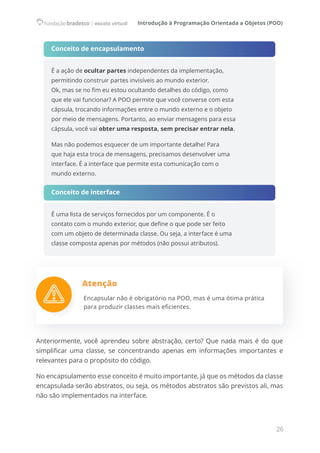 Introdução à Programação Orientada a Objetos (POO)
26
Conceito de encapsulamento
É a ação de ocultar partes independentes da implementação,
permitindo construir partes invisíveis ao mundo exterior.
Ok, mas se no fim eu estou ocultando detalhes do código, como
que ele vai funcionar? A POO permite que você converse com esta
cápsula, trocando informações entre o mundo externo e o objeto
por meio de mensagens. Portanto, ao enviar mensagens para essa
cápsula, você vai obter uma resposta, sem precisar entrar nela.
Mas não podemos esquecer de um importante detalhe! Para
que haja esta troca de mensagens, precisamos desenvolver uma
interface. É a interface que permite esta comunicação com o
mundo externo.
Conceito de interface
É uma lista de serviços fornecidos por um componente. É o
contato com o mundo exterior, que define o que pode ser feito
com um objeto de determinada classe. Ou seja, a interface é uma
classe composta apenas por métodos (não possui atributos).
Atenção
Encapsular não é obrigatório na POO, mas é uma ótima prática
para produzir classes mais eficientes.
Anteriormente, você aprendeu sobre abstração, certo? Que nada mais é do que
simplificar uma classe, se concentrando apenas em informações importantes e
relevantes para o propósito do código.
No encapsulamento esse conceito é muito importante, já que os métodos da classe
encapsulada serão abstratos, ou seja, os métodos abstratos são previstos ali, mas
não são implementados na interface.
 