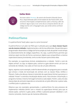 Introdução à Programação Orientada a Objetos (POO)
29
Saiba Mais
No texto sobre Herança, de autoria de Evandro Eduardo Seron
Ruiz, disponibilizado pela Universidade de São Paulo (USP), você
encontra informações complementares sobre a herança, além de
conhecer alguns tipos e ver como ela se comporta dentro de um
código escrito com a linguagem Java, que ainda vamos conhecer
neste curso.
Polimorfismo
E o polimorfismo? Você sabe o que é e como funciona?
O polimorfismo é um pilar da POO que é utilizado para que duas classes façam
uso do mesmo método, implementando-o de formas diferentes. Ele permite que o
programador desenvolva o código de forma ampla ao invés de perder muito tempo
no desenvolvimento de códigos específicos. Ou seja, o polimorfismo permite que
sistemas sejam escritos de forma a processar objetos que compartilham a mesma
superclasse (classe já existente), como se eles fossem parte direta dela.
Por exemplo, na superclasse Animal, estabelecemos o método  “emitir o som do
objeto animal”, ou seja, os objetos pato, cachorro e gato devem emitir um som ao
comando do método, mas cada um fará isso de um jeito diferente.
Agora, vejamos outro exemplo, onde foi desenvolvido um programa para o estudo
que simula o modo de locomoção de animais com as classes Peixe, Anfíbio e
Pássaro. Cada uma dessas classes é extensão da superclasse Animal, que possui o
método “mover” e controla a localização destes seres. Para simular a locomoção, o
programa manda a mesma mensagem (mover) a cada objeto. Porém, cada uma das
classes (tipo de animais) responde ao comando de um jeito diferente: o peixe nada,
o anfíbio pula e o pássaro voa.
Observe que nos exemplos apresentados, o polimorfismo foi este processo de
implementar métodos (emitir som e mover) na superclasse Animal, para que as
classes (pato, cachorro e gato; peixe, anfíbio e pássaro) possam obedecer a um
mesmo comando, mesmo que de maneiras diferentes.
 