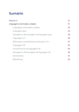 Sumário
Módulo 3 31
Linguagens orientadas a objeto 31
Linguagens orientadas a objeto 32
Linguagem Java 32
Vantagens e desvantagens da linguagem Java 33
Linguagem C++ 38
Diferenças e semelhanças entre Java e C++ 41
Linguagem C# 42
Características da linguagem C# 44
Vantagens e desvantagens da linguagem C# 45
Fechamento 51
Referências 52
 
