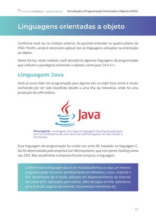 Introdução à Programação Orientada a Objetos (POO)
32
Linguagens orientadas a objeto
Conforme você viu no módulo anterior, foi possível entender os quatro pilares da
POO. Porém, ainda é necessário aplicar isso às linguagens utilizadas na orientação
ao objeto.
Desta forma, neste módulo, você descobrirá algumas linguagens de programação
que utilizam o paradigma orientado a objetos, como Java, C# e C++.
Linguagem Java
Você já ouviu falar em programação Java alguma vez na vida? Esse nome é muito
conhecido por ter sido escolhido devido a uma ilha da Indonésia, onde há uma
produção de café exótico.
#PraCegoVer:  na imagem, há a logo da linguagem de programação Java,
com um simbolismo de uma xícara de café fumegante. Ao lado direito a
escrita Java.
Essa linguagem de programação foi criada nos anos 90, baseada na linguagem C.
Ela foi desenvolvida pela empresa Sun Microsystems, que tem James Gosling como
seu CEO. Mas atualmente a empresa Oracle comprou a linguagem.
O diferencial da linguagem Java é ser multiplataforma, ou seja, um mesmo
programa pode funcionar perfeitamente em Windows, Linux, Android e
iOS. Atualmente ela é muito utilizada em desenvolvimento da Internet
da Coisas (IoT), aplicações para celular, além de jogos on-line, aplicativos
para Android, páginas da Internet, documentos interativos etc.
 