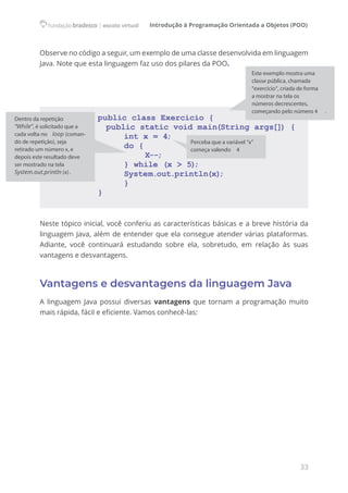 Introdução à Programação Orientada a Objetos (POO)
33
Observe no código a seguir, um exemplo de uma classe desenvolvida em linguagem
Java. Note que esta linguagem faz uso dos pilares da POO.
public class Exercicio {
public static void main(String args[]) {
int x = 4;
do {
		 X--;
} while (x > 5)
;
System.out.println(x)
;
}
}
Neste tópico inicial, você conferiu as características básicas e a breve história da
linguagem Java, além de entender que ela consegue atender várias plataformas.
Adiante, você continuará estudando sobre ela, sobretudo, em relação às suas
vantagens e desvantagens.
Vantagens e desvantagens da linguagem Java
A linguagem Java possui diversas vantagens que tornam a programação muito
mais rápida, fácil e eficiente. Vamos conhecê-las:
Este exemplo mostra uma
classe pública, chamada
“exercício”, criada de forma
a mostrar na tela os
números decrescentes,
começando pelo número 4 .
Perceba que a variável “x”
começa valendo 4
Dentro da repetição
“While”, é solicitado que a
cada volta no loop (coman-
do de repetição), seja
retirado um número x, e
depois este resultado deve
ser mostrado na tela
System.out.println (x).
 