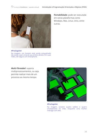 Introdução à Programação Orientada a Objetos (POO)
34
Portabilidade: pode ser executada
em várias plataformas como
Windows, Mac, Linux, Unix, entre
outras.
Multi-Threaded: suporta
multiprocessamentos, ou seja,
permite realizar mais de um
processo ao mesmo tempo.
#PraCegoVer
Na imagem, existem quatro tablets e quatro
smartphones no chão, enquanto uma mulher
interage com eles.
#PraCegoVer
Na imagem, um homem está sendo enquadrado
de costas e por cima do seu ombro direito. Em suas
mãos, ele segura um smartphone.
 