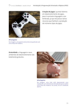 Introdução à Programação Orientada a Objetos (POO)
35
Criação de jogos: quando falamos
em desenvolvimento de jogos,
Java é a primeira linguagem a ser
lembrada, já que ela possui vários
recursos que facilitam a produção
de inúmeros tipos de jogos.
Gratuidade: a linguagem e seus
ambientes de desenvolvimento são
totalmente gratuitos.
#PraCegoVer
Na imagem, uma mão está depositando uma
moeda em um cofrinho em formato de porco sobre
uma mesa de madeira. Ao fundo, há um notebook
aberto.
#PraCegoVer
Na imagem, um joystick está sendo enquadrado sob
uma mesa de madeira.
 