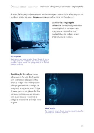 Introdução à Programação Orientada a Objetos (POO)
37
Apesar da linguagem Java possuir muitas vantagens, como toda a linguagem, ela
também possui algumas desvantagens que vale a pena você conhecer:
Estrutura da linguagem
complexa: para que seja realizada
uma simples instrução em seu
programa, é necessário que
muitas linhas de códigos sejam
programadas e escritas.
Reutilização do código: como
a linguagem faz uso do Bytecode
(um formato de código que fica
entre o código fonte manipulado
pelo programador e o código de
máquina), a segurança do código
fica comprometida, já que facilita
para que outros programadores,
sem a permissão, reutilizem o
código e recuperem o código fonte
original.
#PraCegoVer
Na imagem, há um fundo escuro enquanto que há
um cadeado brilhante no meio.
#PraCegoVer
Na imagem, um programador de perfil está de terno
e digita em um notebook. De modo sobreposto,
existem várias linhas de programação e vários
códigos binários.
 