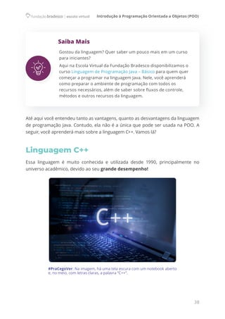 Introdução à Programação Orientada a Objetos (POO)
38
Saiba Mais
Gostou da linguagem? Quer saber um pouco mais em um curso
para iniciantes?
Aqui na Escola Virtual da Fundação Bradesco disponibilizamos o
curso Linguagem de Programação Java – Básico para quem quer
começar a programar na linguagem Java. Nele, você aprenderá
como preparar o ambiente de programação com todos os
recursos necessários, além de saber sobre fluxos de controle,
métodos e outros recursos da linguagem.
Até aqui você entendeu tanto as vantagens, quanto as desvantagens da linguagem
de programação Java. Contudo, ela não é a única que pode ser usada na POO. A
seguir, você aprenderá mais sobre a linguagem C++. Vamos lá?
Linguagem C++
Essa linguagem é muito conhecida e utilizada desde 1990, principalmente no
universo acadêmico, devido ao seu grande desempenho!
#PraCegoVer: Na imagem, há uma tela escura com um notebook aberto
e, no meio, com letras claras, a palavra “C++”.
 