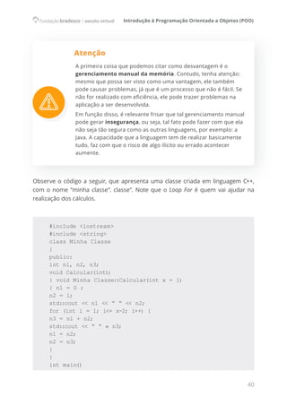 Introdução à Programação Orientada a Objetos (POO)
40
Atenção
A primeira coisa que podemos citar como desvantagem é o
gerenciamento manual da memória. Contudo, tenha atenção:
mesmo que possa ser visto como uma vantagem, ele também
pode causar problemas, já que é um processo que não é fácil. Se
não for realizado com eficiência, ele pode trazer problemas na
aplicação a ser desenvolvida.
Em função disso, é relevante frisar que tal gerenciamento manual
pode gerar insegurança, ou seja, tal fato pode fazer com que ela
não seja tão segura como as outras linguagens, por exemplo: a
Java. A capacidade que a linguagem tem de realizar basicamente
tudo, faz com que o risco de algo ilícito ou errado acontecer
aumente.
Observe o código a seguir, que apresenta uma classe criada em linguagem C++,
com o nome “minha classe”. classe“. Note que o Loop For é quem vai ajudar na
realização dos cálculos.
#include <iostream>
#include <string>
class Minha Classe
{
public:
int ni, n2, n3;
void Calcular(int);
} void Minha Classe::Calcular(int x = 1)
{ n1 = 0 ;
n2 = 1;
std::cout << n1 << “ “ << n2;
for (int i = 1; i<= x-2; i++) {
n3 = n1 + n2;
std::cout << “ “ « n3;
n1 = n2;
n2 = n3;
}
}
int main()
 