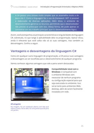 Introdução à Programação Orientada a Objetos (POO)
45
A C# possui uma sintaxe muito simples que se assemelha muito a do
Java e do C. Como a linguagem faz o uso do framework .NET, é possível
a elaboração de diversas aplicações. Além disso, o ambiente de
desenvolvimento gerencia os recursos, permitindo que o desenvolvedor
não precise se preocupar com isso. Dessa forma, ele pode apenas se
concentrar em seu trabalho principal, que é o desenvolvimento lógico.
Assim, você acompanhou as principais características e singularidades da linguagem
C#, sobretudo, no que tange à aplicabilidade dela na programação. Apesar disso,
ainda é relevante que você saiba não só as suas vantagens, mas também as
desvantagens. Confira a seguir.
Vantagens e desvantagens da linguagem C#
Como em qualquer outra linguagem de programação, a C# possui suas vantagens
e desvantagens ao ser escolhida para o desenvolvimento de qualquer programa.
Vamos conhecer algumas vantagens que vale a pena serem destacadas:
Compatibilidade total com o
Windows: é compatível com
o ambiente Windows sem
necessitar de nenhum programa
ou configuração especial para que
seja executada no ambiente. Isso
serve tanto para ambientes Web,
desktop, além de serem facilmente
instalados em rede.
#PraCegoVer
Na imagem, há um notebook aberto com tela azul
sobre a mesa. Atrás dele, há uma janela que dá para
um jardim.
 