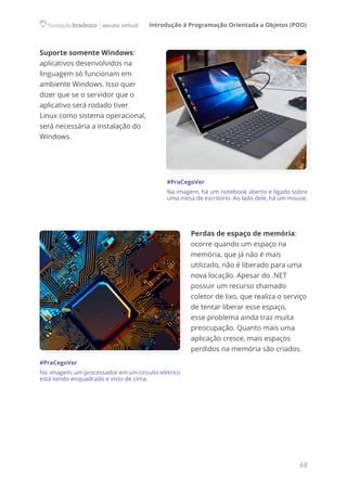 Introdução à Programação Orientada a Objetos (POO)
48
Suporte somente Windows:
aplicativos desenvolvidos na
linguagem só funcionam em
ambiente Windows. Isso quer
dizer que se o servidor que o
aplicativo será rodado tiver
Linux como sistema operacional,
será necessária a instalação do
Windows.
#PraCegoVer
Na imagem, há um notebook aberto e ligado sobre
uma mesa de escritório. Ao lado dele, há um mouse.
Perdas de espaço de memória:
ocorre quando um espaço na
memória, que já não é mais
utilizado, não é liberado para uma
nova locação. Apesar do .NET
possuir um recurso chamado
coletor de lixo, que realiza o serviço
de tentar liberar esse espaço,
esse problema ainda traz muita
preocupação. Quanto mais uma
aplicação cresce, mais espaços
perdidos na memória são criados.
#PraCegoVer
Na  imagem, um processador em um circuito elétrico
está sendo enquadrado e visto de cima.
 