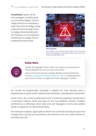 Introdução à Programação Orientada a Objetos (POO)
49
Compilação: Apesar de ser
uma vantagem, também pode
ser uma desvantagem. Como o
código precisa ser compilado a
cada nova linha de código criada,
o aparecimento de bugs (erros
no código desenvolvido) pode
ser frequente, se uma pequena
modificação no código não for
cuidadosamente testada.
#PraCegoVer
Na imagem, um símbolo de atenção na cor vermelha
está em destaque, enquanto várias telas de erro
estão sobrepostas a ele.
Saiba Mais
Gostou da linguagem? Quer saber mais sobre a sua estrutura e
funcionalidades em um curso para iniciantes?
Aqui na Escola Virtual da Fundação Bradesco disponibilizamos
o curso Linguagem de Programação C# - Básico, elaborado para
quem quer começar a programar nessa linguagem. Confira!
Em virtude da programação orientada a objetos ser mais eficiente para a
programação em geral, ela foi rapidamente conhecida e utilizada pelo mundo todo.
Como vimos, são muitas as diferenças entre o modo de programar estruturado e
a orientada a objetos, sendo que cada um tem sua utilidade e eficácia. Também
conhecemos as diferenças entre cada uma das linguagens e como elas podem
ajudar a programar em diferentes projetos.
Na orientação a objetos, alguns pilares devem ser conhecidos a fundo para que você
consiga fazer o uso de suas ferramentas com eficiência. Por isso, você conheceu os
principais que são:  
 