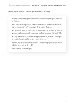 Introdução à Programação Orientada a Objetos (POO)
5
Perdeu algum detalhe? Confira o que foi abordado no vídeo.
Olá! Seja bem-vindo(a) ao curso de Introdução a Programação Orientada
a Objetos.
Este curso está organizado em três módulos, de forma que facilite seu
aprendizado sobre a Programação Orientada a Objetos.
No primeiro módulo, você verá os conceitos das diferenças entre a
programação estruturada e a programação orientada a objetos (POO).
No segundo módulo, verá os quatro pilares da POO, ou seja, a abstração,
o encapsulamento, a herança e o polimorfismo.
Por fim, no terceiro módulo veremos sobre as linguagens orientadas a
objeto, como o Java, C++ e C#.
Preparado(a) para começar?
 