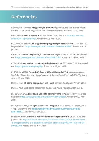 Introdução à Programação Orientada a Objetos (POO)
52
Referências
AGUIAR, Luiz Jayones. Programação em C++: Algoritmos, estruturas de dados e
objetos. 2. ed. Porto Alegre: McGraw-Hill Interamericana do Brasil Ltda., 2008.
BR.CCM.NET. POO – Herança. 16 dez. 2020. Disponível em: https://br.ccm.net/
contents/414-poo-heranca. Acesso em: 23 mar. 2021.
BOZ JUNIOR, Geraldo. Fluxogramas e programação estruturada. 2015. (9m11s).
Disponível em: https://www.youtube.com/watch?v=kcic0UK-MMY. Acesso em: 14
jan. 2021.
CANAL TI. O que é programação orientada a objetos. 2018, (3m24s). Disponível
em: https://www.youtube.com/watch?v=ojEHf3q7akE. Acesso em: 18 fev. 2021.
CFB CURSO. Curso de C++ #01 - Introdução ao Curso, 2015, (16m51s). Disponível
em: https://youtu.be/nuqkr-ey86y. Acesso em: 19 jan. 2021.
CURSO EM VÍDEO. Curso POO Teoria #06a​- Pilares da POO: encapsulamento.
YouTube. Disponível em: https://www.youtube.com/watch?v=1wYRGFXpVlg. Aces-
so em: 15 jan. 2021.
DEITEL, H.M. C# Como programar: Net e Web services. São Paulo: Person, 2003.
DEITEL, Paul. Java: como programar. 10. ed. São Paulo: Pearson, 2017. 935 p.
ESTUDO NA WEB. Entenda o Conceito Polimorfismo | #5. 2015. (6m44s). Dispo-
nível em: https://www.youtube.com/watch?v=DfzAPafCgNY. Acesso em: 22 mar.
2021.
FELIX, Rafael. Programação Orientada a Objeto. 1. ed. São Paulo: Person, 2016.
179 p. Disponível em: https://plataforma.bvirtual.com.br/Acervo/Publica-
cao/128217. Acesso em: 21 jan. 2021.
FERREIRA, Kevin. Herança, Polimorfismo e Encapsulamento. 28 jan. 2015. Dis-
ponível em: https://medium.com/@kelvinferreira/heran%C3%A7a-polimorfismo-
-e-encapsulamento-c-te-ajudando-a-colocar-a-teoria-na-pr%C3%A1tica-com-3d-
5d7be226d. Acesso em: 23 mar. 2021.
 