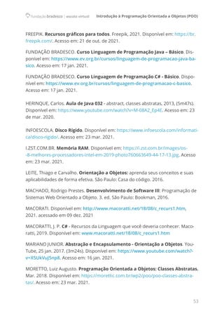 Introdução à Programação Orientada a Objetos (POO)
53
FREEPIK. Recursos gráficos para todos. Freepik, 2021. Disponível em: https://br.
freepik.com/. Acesso em: 21 de out. de 2021.
FUNDAÇÃO BRADESCO. Curso Linguagem de Programação Java – Básico. Dis-
ponível em: https://www.ev.org.br/cursos/linguagem-de-programacao-java-ba-
sico. Acesso em: 17 jan. 2021.
FUNDAÇÃO BRADESCO. Curso Linguagem de Programação C# - Básico. Dispo-
nível em: https://www.ev.org.br/cursos/linguagem-de-programacao-c-basico.
Acesso em: 17 jan. 2021.
HERINQUE, Carlos. Aula de Java 032 - abstract, classes abstratas, 2013, (5m47s).
Disponível em: https://www.youtube.com/watch?v=M-08A2_Ep4E. Acesso em: 23
de mar. 2020.
INFOESCOLA. Disco Rígido. Disponível em: https://www.infoescola.com/informati-
ca/disco-rigido/. Acesso em: 23 mar. 2021.
I.ZST.COM.BR. Memória RAM. Disponível em: https://i.zst.com.br/images/os-
-8-melhores-processadores-intel-em-2019-photo760663649-44-17-13.jpg. Acesso
em: 23 mar. 2021.
LEITE, Thiago e Carvalho. Orientação a Objetos: aprenda seus conceitos e suas
aplicabilidades de forma efetiva. São Paulo: Casa do código. 2016.
MACHADO, Rodrigo Prestes. Desenvolvimento de Software III: Programação de
Sistemas Web Orientado a Objeto. 3. ed. São Paulo: Bookman, 2016.
MACORATI. Disponível em: http://www.macoratti.net/18/08/c_recurs1.htm,
2021. acessado em 09 dez. 2021
MACORATTI, J. P. C# - Recursos da Linguagem que você deveria conhecer. Maco-
ratti, 2019. Disponível em: www.macoratti.net/18/08/c_recurs1.htm
MARIANO JUNIOR. Abstração e Encapsulamento - Orientação a Objetos. You-
Tube, 25 jan. 2017. (3m24s). Disponível em: https://www.youtube.com/watch?-
v=X5UkVuJ5np8. Acesso em: 16 jan. 2021.
MORETTO, Luiz Augusto. Programação Orientada a Objetos: Classes Abstratas.
Mar. 2018. Disponível em: https://morettic.com.br/wp2/poo/poo-classes-abstra-
tas/. Acesso em: 23 mar. 2021.
 