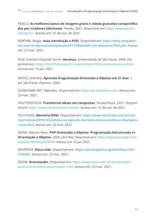 Introdução à Programação Orientada a Objetos (POO)
54
PEXELS. As melhores banco de imagens gratis e vídeos gratuitos compartilha-
dos por criadores talentosos. Pexels, 2021. Disponível em: https://www.pexels.
com/pt-br/. Acesso em: 21 de out. de 2021.
PORTARI, Sergio. Aula introdução a POO. Disponível em: http://www.sergiopor-
tari.com.br/wp-content/uploads/2017/08/Aula01-Introducao-a-POO.pdf. Acesso
em: 23 mar. 2021.
RUIZ, Evandro Eduardo Seron. Herança. Universidade de São Paulo, 2008. Dis-
ponível em: https://dcm.ffclrp.usp.br/~evandro/ibm1030/constru/heranca.html.
Acesso em: 15 jan. 2021.
SINTES, Anthony. Aprenda Programação Orientada a Objetos em 21 dias. 1.
ed. São Paulo: Pearson, 2002.
SLIDESHARE.NET. Métodos. Disponível em: https://pt.slideshare.net/. Acesso em:
23 mar. 2021.
SHUTTERSTOCK. Transforme ideias em conquistas. ShutterStock, 2021. Disponí-
vel em: https://www.shutterstock.com/pt/. Acesso em: 21 de out. de 2021.
TECHTUDO. Memória ROM. Disponível em: https://www.techtudo.com.br/noti-
cias/noticia/2015/10/conheca-os-tipos-de-memoria-rom-e-escolha-o-ideal-para-
-voce.html. Acesso em: 23 mar. 2021
VIEIRA, Marcos Alves. PHP Orientado a Objetos- Programação Estruturada vs
Orientação a Objetos. 2020, (2m18s). Disponível em: https://www.youtube.com/
watch?v=MsYRGp7oWTM. Acesso em 16 jan 2021.
WIKIPÉDIA. Placa mãe. Disponível em: https://pt.wikipedia.org/wiki/Placa-m%-
C3%A3e. Acesso em: 23 mar. 2021.
ZOOM. Processador. Disponível em: https://www.zoom.com.br/processador/
deumzoom/melhor-processador-intel. Acesso em: 23 mar. 2021.
 