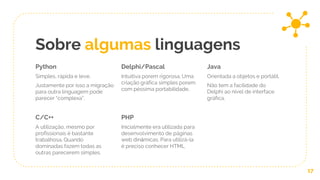 Sobre algumas linguagens
Python
Simples, rápida e leve.
Justamente por isso a migração
para outra linguagem pode
parecer “complexa”.
Delphi/Pascal
Intuitiva porem rigorosa. Uma
criação gráfica simples porem
com péssima portabilidade,
Java
Orientada a objetos e portátil,
Não tem a facilidade do
Delphi ao nível de interface
gráfica.
17
C/C++
A utilização, mesmo por
profissionais é bastante
trabalhosa. Quando
dominadas fazem todas as
outras parecerem simples.
PHP
Inicialmente era utilizada para
desenvolvimento de páginas
web dinâmicas. Para utilizá-la
é preciso conhecer HTML
 