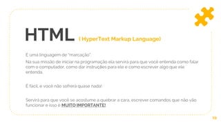 HTML ( HyperText Markup Language)
É uma linguagem de “marcação”.
Na sua missão de iniciar na programação ela servirá para que você entenda como falar
com o computador, como dar instruções para ele e como escrever algo que ele
entenda.
É fácil, e você não sofrerá quase nada!
Servirá para que você se acostume a quebrar a cara, escrever comandos que não vão
funcionar e isso é MUITO IMPORTANTE!
19
 