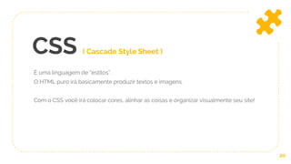 CSS ( Cascade Style Sheet )
É uma linguagem de “estilos”.
O HTML puro irá basicamente produzir textos e imagens.
Com o CSS você irá colocar cores, alinhar as coisas e organizar visualmente seu site!
20
 