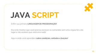 JAVA SCRIPT
Enfim sua primeira LINGUAGEM DE PROGRAMAÇÃO!
Ela irá te mostrar que você precisa escrever os comandos sem uma virgula for a do
lugar e não aceitará que você erre nada!
Aqui é onde você aprenderá sobre condições, métodos e funções!
21
 