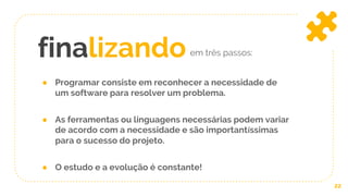 finalizando
22
em três passos:
● Programar consiste em reconhecer a necessidade de
um software para resolver um problema.
● As ferramentas ou linguagens necessárias podem variar
de acordo com a necessidade e são importantíssimas
para o sucesso do projeto.
● O estudo e a evolução é constante!
 