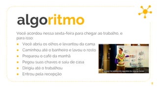 Você acordou nessa sexta-feira para chegar ao trabalho, e
para isso:
● Você abriu os olhos e levantou da cama
● Caminhou até o banheiro e lavou o rosto
● Preparou o café da manhã
● Pegou suas chaves e saiu de casa
● Dirigiu até o trabalhou
● Entrou pela recepção
6
algoritmo
 