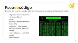 Pseudocódigo
7
Escrito de forma estruturada, semelhante a uma ling. de programação.
algoritmo “exemplo senha”
var senha: literal
inicio
escreva (“digite sua senha:”)
leia(senha)
se (senha = “123”) entao
escreva(“acesso liberado”)
senao
escreva(“acesso proibido”)
fim se
fim algoritmo
 