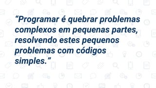 “Programar é quebrar problemas
complexos em pequenas partes,
resolvendo estes pequenos
problemas com códigos
simples.”
 