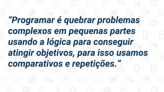 “Programar é quebrar problemas
complexos em pequenas partes
usando a lógica para conseguir
atingir objetivos, para isso usamos
comparativos e repetições.”
 