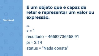 Variável
É um objeto que é capaz de
reter e representar um valor ou
expressão.
ex.
x = 1
resultado = 46582736458.91
pi = 3.14
status = "Nada consta"
 