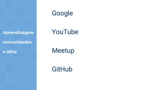 Aprendizagem
comunidades
e afins
Google
YouTube
Meetup
GitHub
 