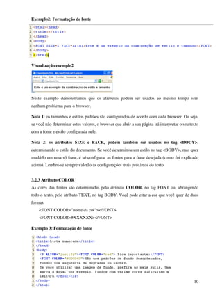 10
Exemplo2: Formatação de fonte
Visualização exemplo2
Neste exemplo demonstramos que os atributos podem ser usados ao mesmo tempo sem
nenhum problema para o browser.
Nota 1: os tamanhos e estilos padrões são configurados de acordo com cada browser. Ou seja,
se você não determinar estes valores, o browser que abrir a sua página irá interpretar o seu texto
com a fonte e estilo configurada nele.
Nota 2: os atributos SIZE e FACE, podem também ser usados no tag <BODY>,
determinando o estilo do documento. Se você determinou um estilo no tag <BODY>, mas quer
mudá-lo em uma só frase, é só configurar as fontes para a frase desejada (como foi explicado
acima). Lembre-se sempre valerão as configurações mais próximas do texto.
3.2.3 Atributo COLOR
As cores das fontes são determinadas pelo atributo COLOR, no tag FONT ou, abrangendo
todo o texto, pelo atributo TEXT, no tag BODY. Você pode citar a cor que você quer de duas
formas:
<FONT COLOR="nome da cor"></FONT>
<FONT COLOR=#XXXXXX></FONT>
Exemplo 3: Formatação de fonte
 